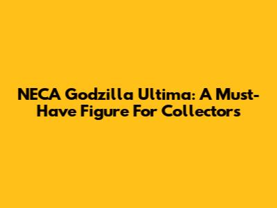 NECA Godzilla Ultima: A Must-Have Figure For Collectors