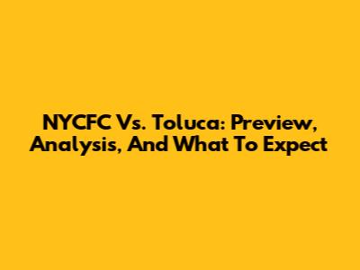NYCFC Vs. Toluca: Preview, Analysis, And What To Expect