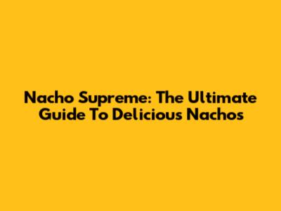 Nacho Supreme: The Ultimate Guide To Delicious Nachos