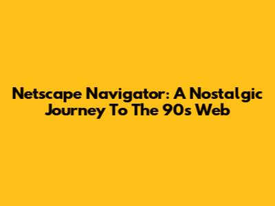 Netscape Navigator: A Nostalgic Journey To The 90s Web