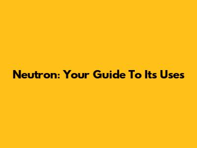 Neutron: Your Guide To Its Uses