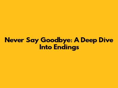 Never Say Goodbye: A Deep Dive Into Endings