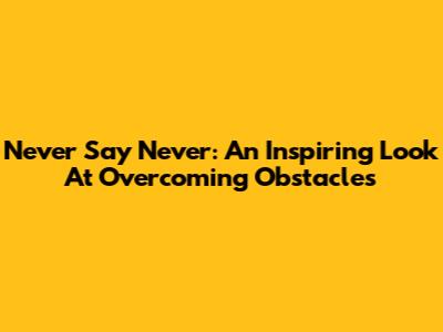 Never Say Never: An Inspiring Look At Overcoming Obstacles