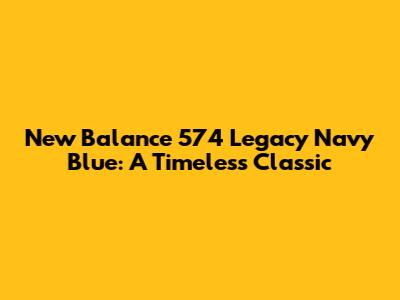 New Balance 574 Legacy Navy Blue: A Timeless Classic