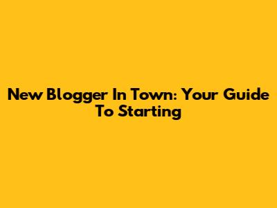 New Blogger In Town: Your Guide To Starting
