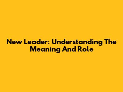 New Leader: Understanding The Meaning And Role