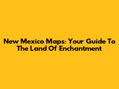 New Mexico Maps: Your Guide To The Land Of Enchantment