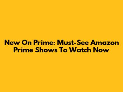 New On Prime: Must-See Amazon Prime Shows To Watch Now