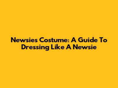 Newsies Costume: A Guide To Dressing Like A Newsie