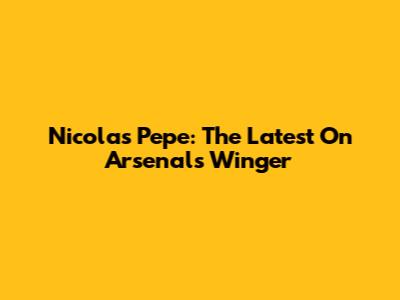 Nicolas Pepe: The Latest On Arsenal's Winger