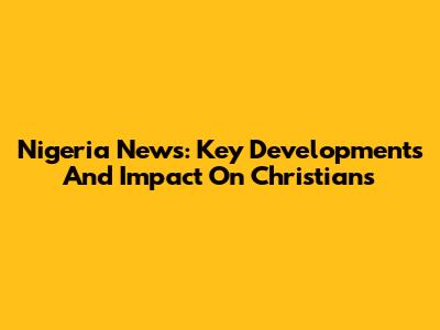 Nigeria News: Key Developments And Impact On Christians