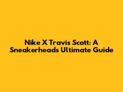 Nike X Travis Scott: A Sneakerhead's Ultimate Guide