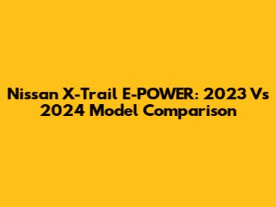 Nissan X-Trail E-POWER: 2023 Vs 2024 Model Comparison