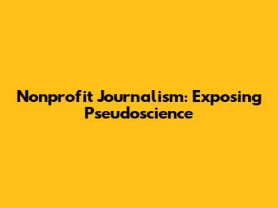 Nonprofit Journalism: Exposing Pseudoscience