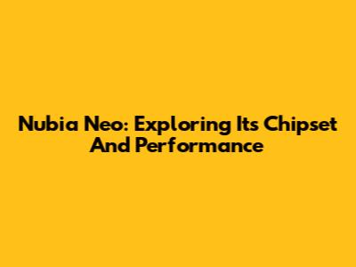 Nubia Neo: Exploring Its Chipset And Performance
