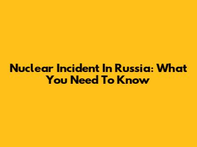 Nuclear Incident In Russia: What You Need To Know