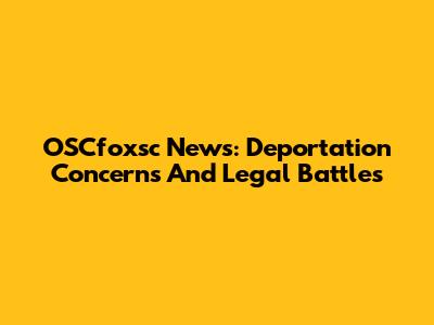 OSCfoxsc News: Deportation Concerns And Legal Battles