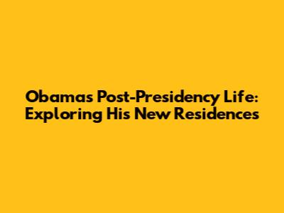 Obama's Post-Presidency Life: Exploring His New Residences