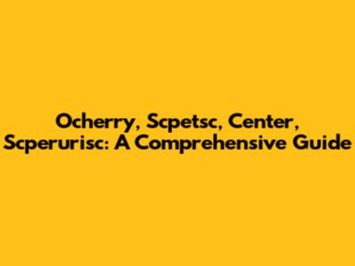 Ocherry, Scpetsc, Center, Scperurisc: A Comprehensive Guide