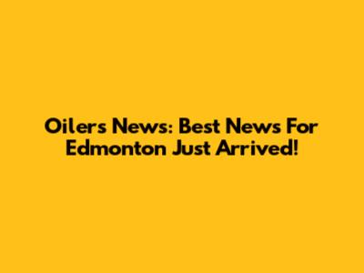 Oilers News: Best News For Edmonton Just Arrived!