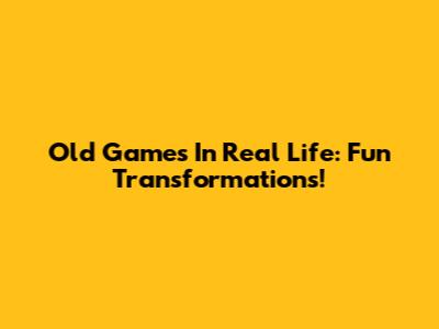 Old Games In Real Life: Fun Transformations!