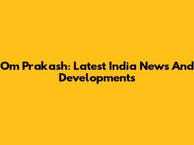 Om Prakash: Latest India News And Developments