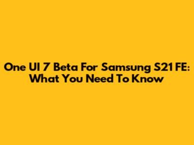One UI 7 Beta For Samsung S21 FE: What You Need To Know
