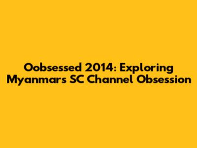 Oobsessed 2014: Exploring Myanmar's SC Channel Obsession