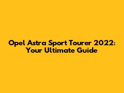 Opel Astra Sport Tourer 2022: Your Ultimate Guide
