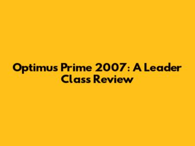 Optimus Prime 2007: A Leader Class Review