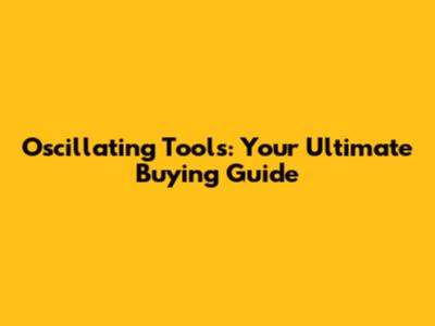 Oscillating Tools: Your Ultimate Buying Guide