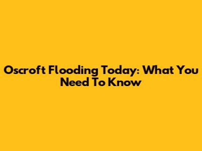 Oscroft Flooding Today: What You Need To Know