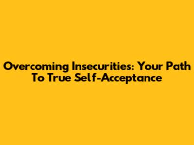 Overcoming Insecurities: Your Path To True Self-Acceptance