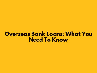 Overseas Bank Loans: What You Need To Know