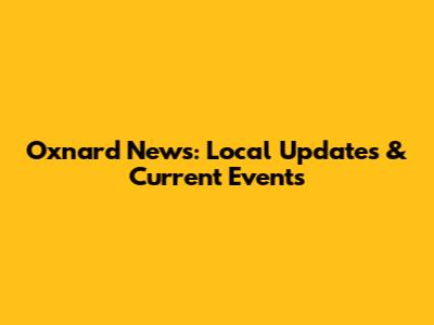 Oxnard News: Local Updates & Current Events
