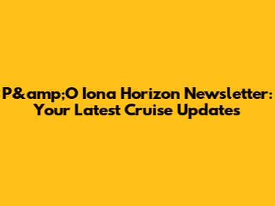 P&amp;O Iona Horizon Newsletter: Your Latest Cruise Updates