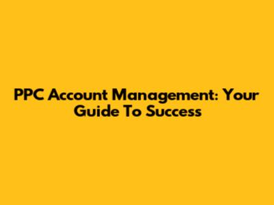PPC Account Management: Your Guide To Success