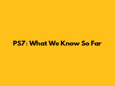 PS7: What We Know So Far