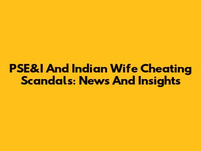 PSE&I And Indian Wife Cheating Scandals: News And Insights