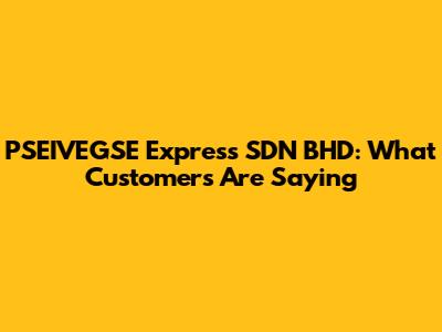 PSEIVEGSE Express SDN BHD: What Customers Are Saying