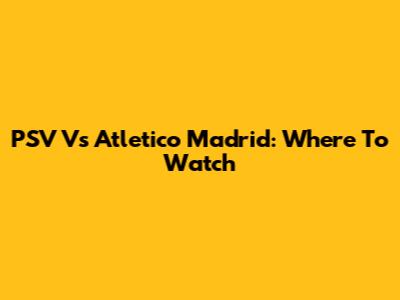 PSV Vs Atletico Madrid: Where To Watch