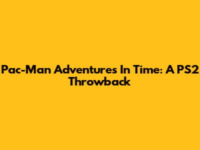 Pac-Man Adventures In Time: A PS2 Throwback
