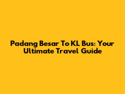 Padang Besar To KL Bus: Your Ultimate Travel Guide