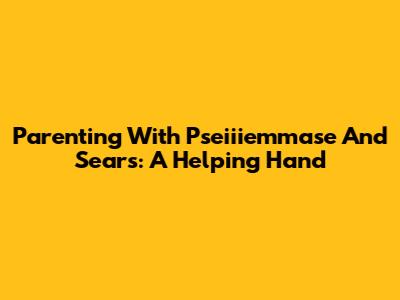 Parenting With Pseiiiemmase And Sears: A Helping Hand