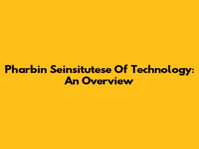 Pharbin Seinsitutese Of Technology: An Overview