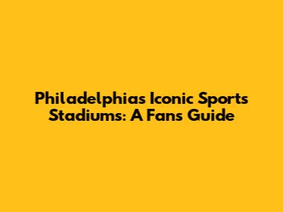 Philadelphia's Iconic Sports Stadiums: A Fan's Guide