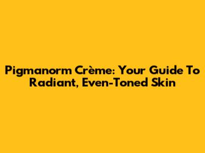 Pigmanorm Crème: Your Guide To Radiant, Even-Toned Skin