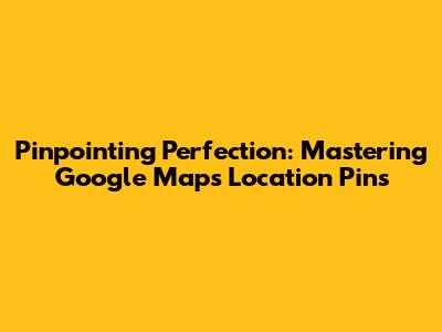 Pinpointing Perfection: Mastering Google Maps Location Pins