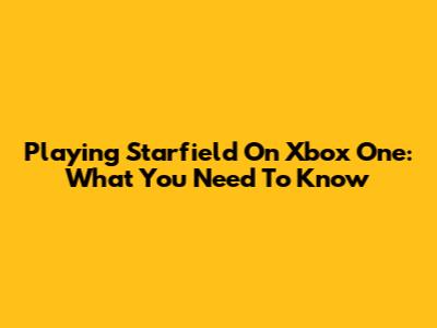 Playing Starfield On Xbox One: What You Need To Know