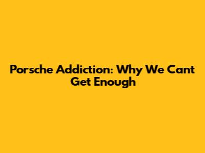 Porsche Addiction: Why We Can't Get Enough